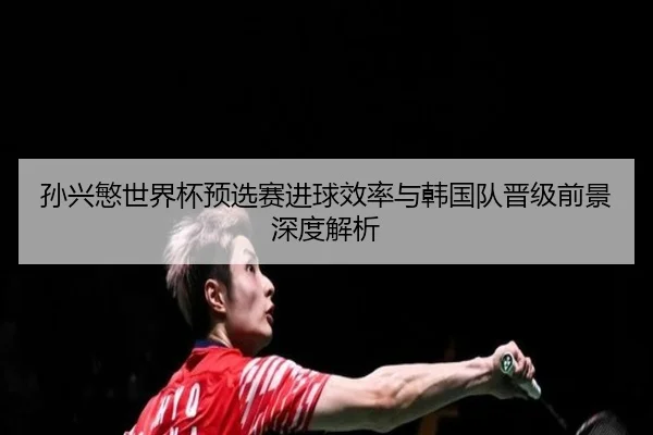 孙兴慜世界杯预选赛进球效率与韩国队晋级前景深度解析